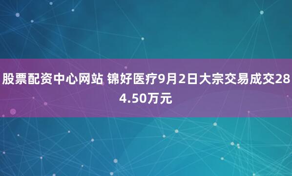股票配资中心网站 锦好医疗9月2日大宗交易成交284.50万元