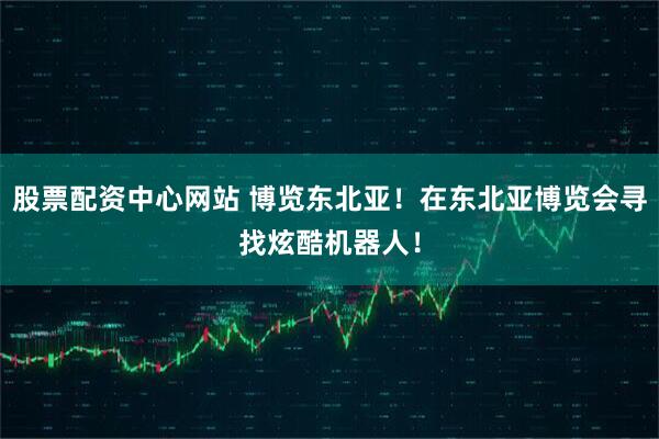 股票配资中心网站 博览东北亚！在东北亚博览会寻找炫酷机器人！