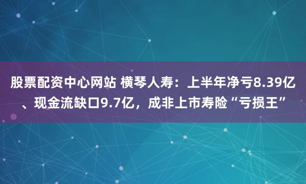 股票配资中心网站 横琴人寿：上半年净亏8.39亿、现金流缺口9.7亿，成非上市寿险“亏损王”