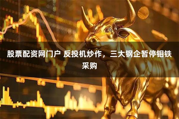 股票配资网门户 反投机炒作，三大钢企暂停钼铁采购