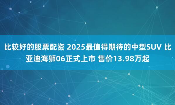 比较好的股票配资 2025最值得期待的中型SUV 比亚迪海狮06正式上市 售价13.98万起
