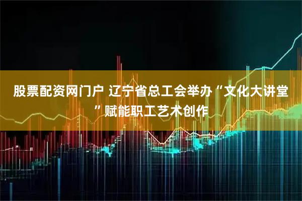 股票配资网门户 辽宁省总工会举办“文化大讲堂”赋能职工艺术创作