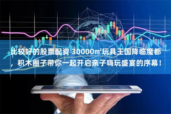 比较好的股票配资 30000㎡玩具王国降临魔都，积木圈子带你一起开启亲子嗨玩盛宴的序幕！