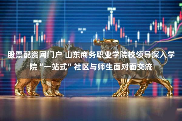 股票配资网门户 山东商务职业学院校领导深入学院“一站式”社区与师生面对面交流