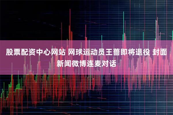 股票配资中心网站 网球运动员王蔷即将退役 封面新闻微博连麦对话