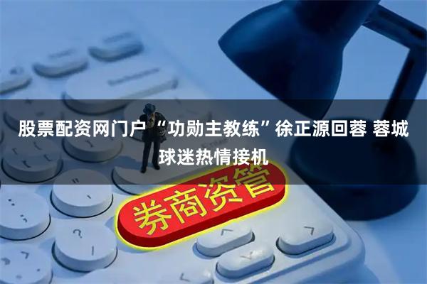 股票配资网门户 “功勋主教练”徐正源回蓉 蓉城球迷热情接机