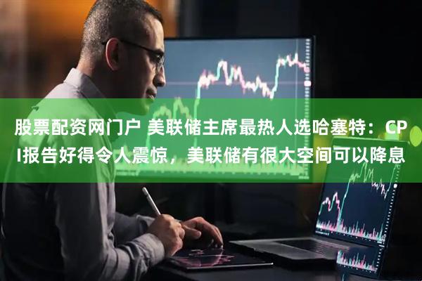 股票配资网门户 美联储主席最热人选哈塞特：CPI报告好得令人震惊，美联储有很大空间可以降息