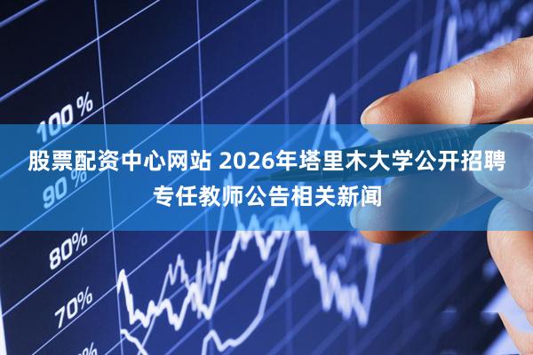 股票配资中心网站 2026年塔里木大学公开招聘专任教师公告相关新闻