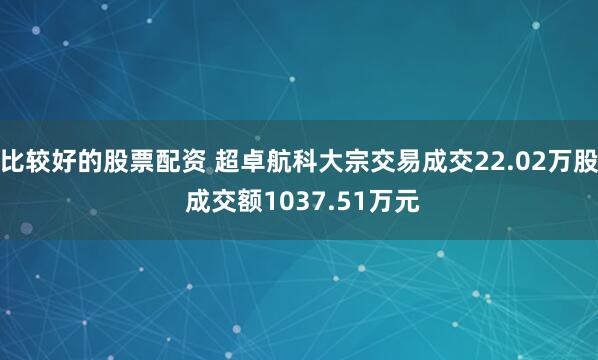 比较好的股票配资 超卓航科大宗交易成交22.02万股 成交额1037.51万元
