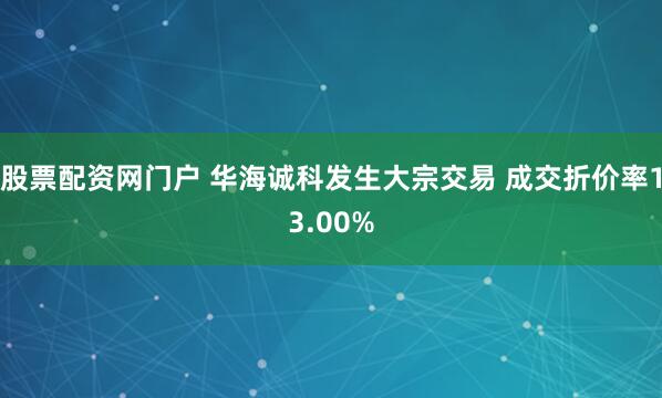 股票配资网门户 华海诚科发生大宗交易 成交折价率13.00%