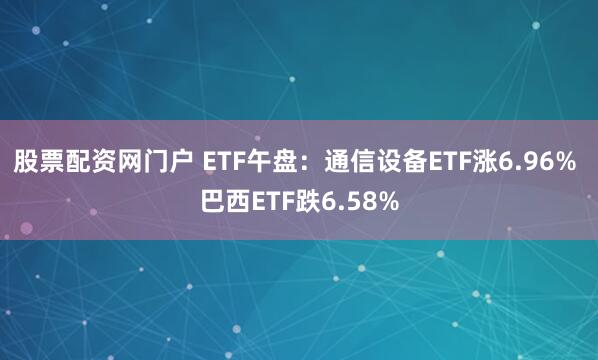 股票配资网门户 ETF午盘：通信设备ETF涨6.96% 巴西ETF跌6.58%
