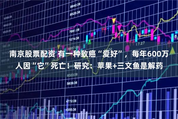南京股票配资 有一种致癌“爱好”，每年600万人因“它”死亡！研究：苹果+三文鱼是解药