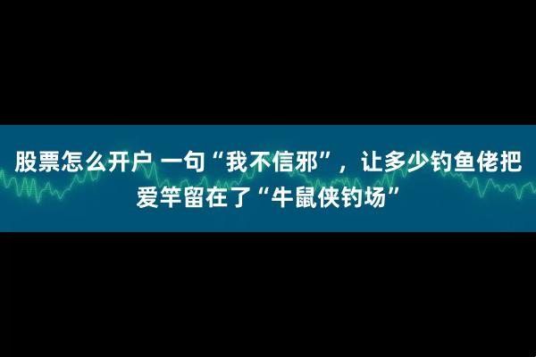 股票怎么开户 一句“我不信邪”，让多少钓鱼佬把爱竿留在了“牛鼠侠钓场”