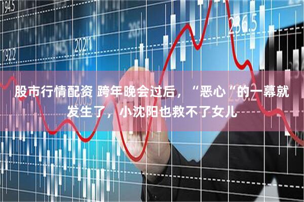股市行情配资 跨年晚会过后，“恶心“的一幕就发生了，小沈阳也救不了女儿