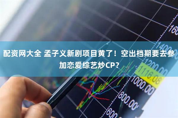 配资网大全 孟子义新剧项目黄了！空出档期要去参加恋爱综艺炒CP？