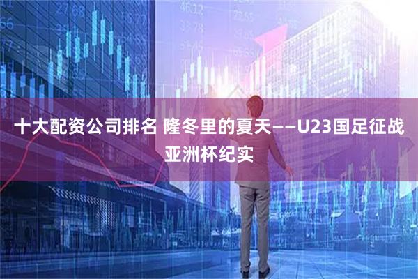 十大配资公司排名 隆冬里的夏天——U23国足征战亚洲杯纪实