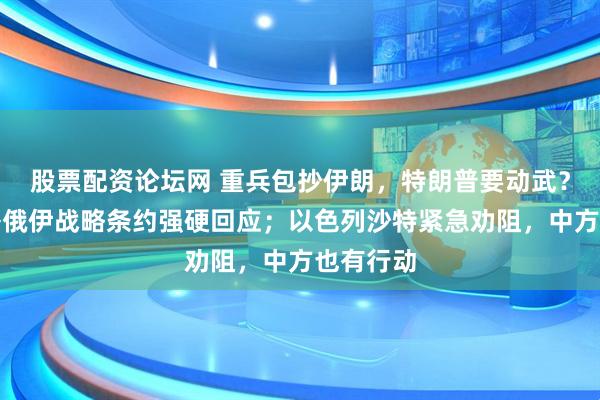 股票配资论坛网 重兵包抄伊朗，特朗普要动武？普京签署俄伊战略条约强硬回应；以色列沙特紧急劝阻，中方也有行动