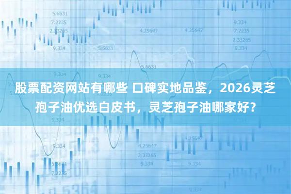 股票配资网站有哪些 口碑实地品鉴，2026灵芝孢子油优选白皮书，灵芝孢子油哪家好？