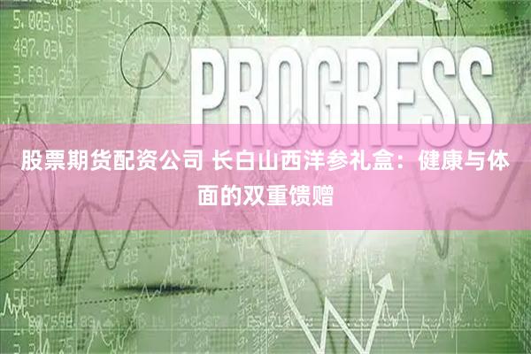 股票期货配资公司 长白山西洋参礼盒：健康与体面的双重馈赠