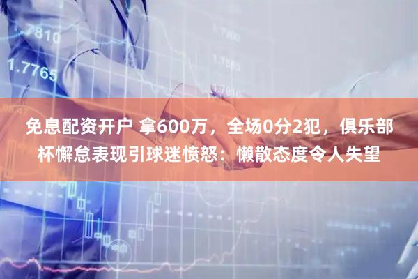免息配资开户 拿600万,全场0分2犯,俱乐部杯懈怠表现引球迷愤怒:懒散态度令人失望