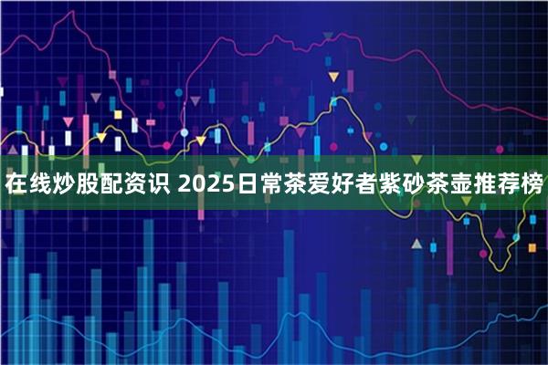 在线炒股配资识 2025日常茶爱好者紫砂茶壶推荐榜