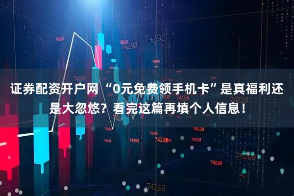证券配资开户网 “0元免费领手机卡”是真福利还是大忽悠？看完这篇再填个人信息！