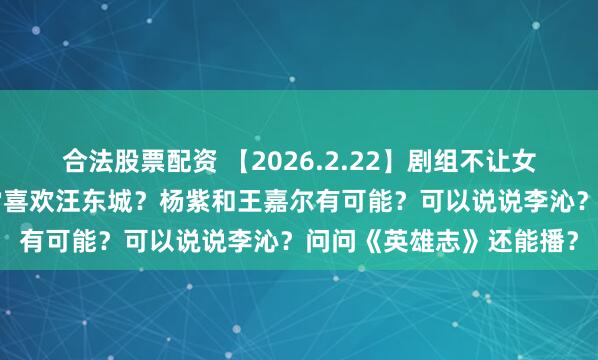合法股票配资 【2026.2.22】剧组不让女演员坐箱子？炎Y纶非常喜欢汪东城？杨紫和王嘉尔有可能？可以说说李沁？问问《英雄志》还能播？