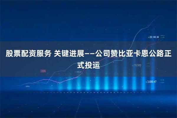股票配资服务 关键进展——公司赞比亚卡恩公路正式投运