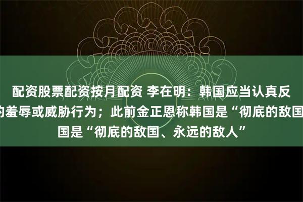 配资股票配资按月配资 李在明：韩国应当认真反思迄今对朝鲜的羞辱或威胁行为；此前金正恩称韩国是“彻底的敌国、永远的敌人”