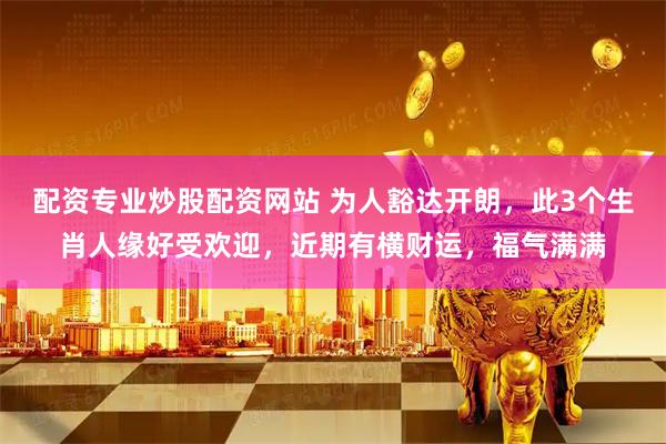 配资专业炒股配资网站 为人豁达开朗，此3个生肖人缘好受欢迎，近期有横财运，福气满满