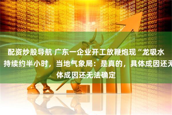 配资炒股导航 广东一企业开工放鞭炮现“龙吸水”奇观，持续约半小时，当地气象局：是真的，具体成因还无法确定