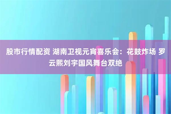 股市行情配资 湖南卫视元宵喜乐会:花鼓炸场 罗云熙刘宇国风舞台双绝