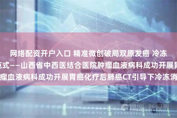 网络配资开户入口 精准微创破局双原发癌 冷冻消融领跑肿瘤治疗新范式——山西省中西医结合医院肿瘤血液病科成功开展胃癌化疗后肺癌CT引导下冷冻消融术