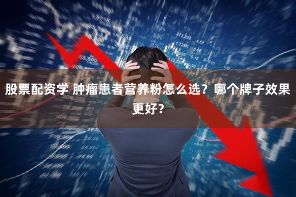 股票配资学 肿瘤患者营养粉怎么选？哪个牌子效果更好？