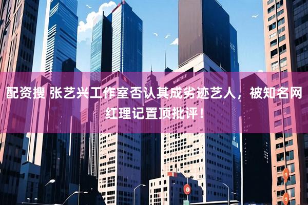 配资搜 张艺兴工作室否认其成劣迹艺人，被知名网红理记置顶批评！