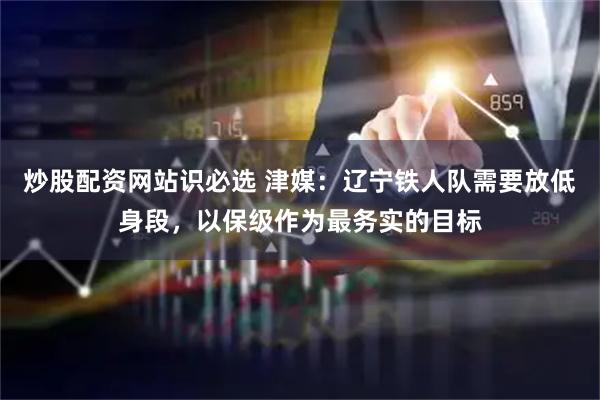 炒股配资网站识必选 津媒：辽宁铁人队需要放低身段，以保级作为最务实的目标