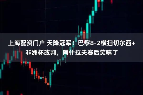 上海配资门户 天降冠军！巴黎8-2横扫切尔西+非洲杯改判，阿什拉夫赛后笑嘻了