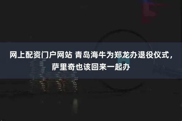 网上配资门户网站 青岛海牛为郑龙办退役仪式,萨里奇也该回来一起办
