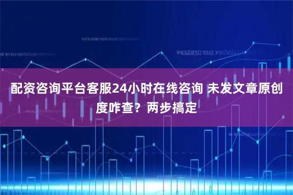 配资咨询平台客服24小时在线咨询 未发文章原创度咋查?两步搞定