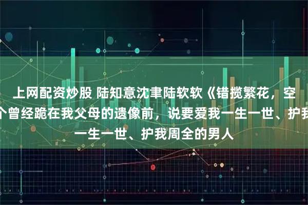 上网配资炒股 陆知意沈聿陆软软《错揽繁花，空负月光》这个曾经跪在我父母的遗像前，说要爱我一生一世、护我周全的男人