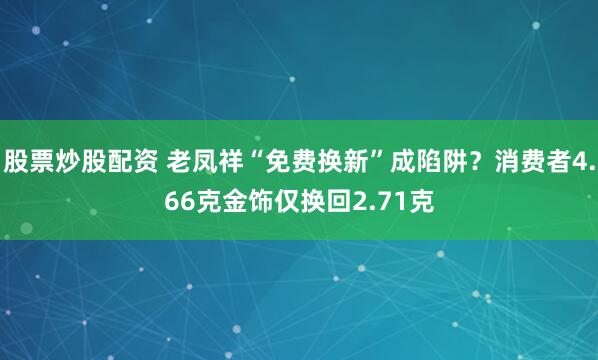 股票炒股配资 老凤祥“免费换新”成陷阱?消费者4.66克金饰仅换回2.71克