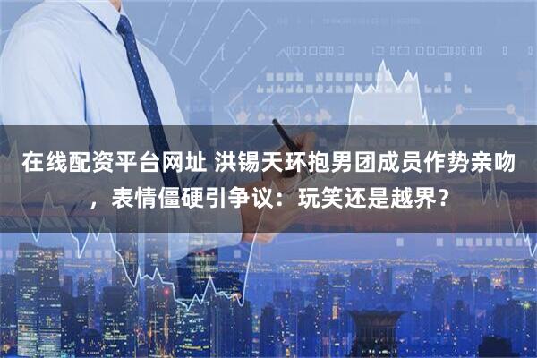 在线配资平台网址 洪锡天环抱男团成员作势亲吻，表情僵硬引争议：玩笑还是越界？