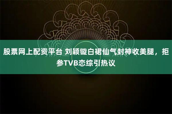 股票网上配资平台 刘颖镟白裙仙气封神收美腿，拒参TVB恋综引热议