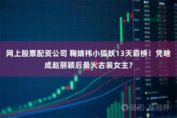 网上股票配资公司 鞠婧祎小狐妖13天霸榜！凭啥成赵丽颖后最火古装女主？