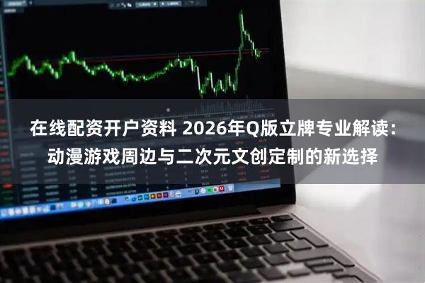在线配资开户资料 2026年Q版立牌专业解读：动漫游戏周边与二次元文创定制的新选择