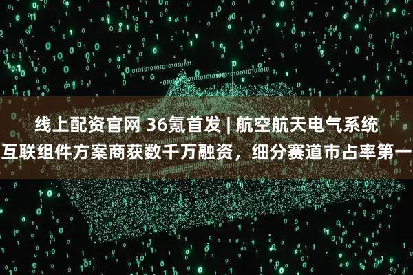 线上配资官网 36氪首发 | 航空航天电气系统互联组件方案商获数千万融资，细分赛道市占率第一