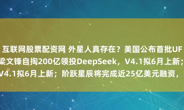 互联网股票配资网 外星人真存在？美国公布首批UFO文件，画面曝光；梁文锋自掏200亿领投DeepSeek，V4.1拟6月上新；阶跃星辰将完成近25亿美元融资，冲刺IPO