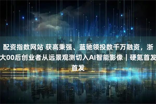 配资指数网站 获高秉强、蓝驰领投数千万融资，浙大00后创业者从远景观测切入AI智能影像｜硬氪首发