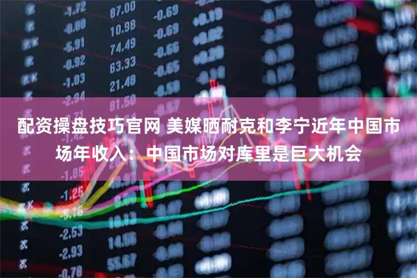 配资操盘技巧官网 美媒晒耐克和李宁近年中国市场年收入：中国市场对库里是巨大机会
