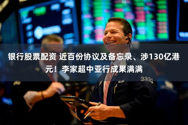 银行股票配资 近百份协议及备忘录、涉130亿港元！李家超中亚行成果满满